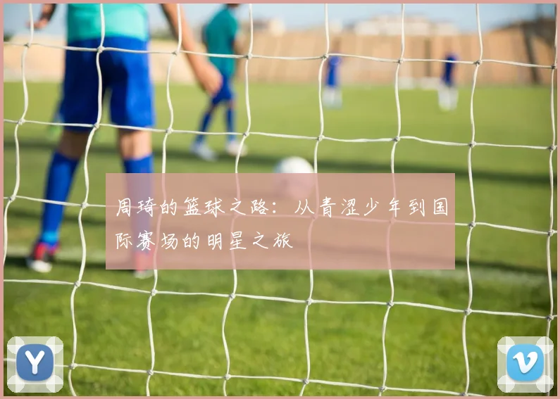 周琦的篮球之路：从青涩少年到国际赛场的明星之旅