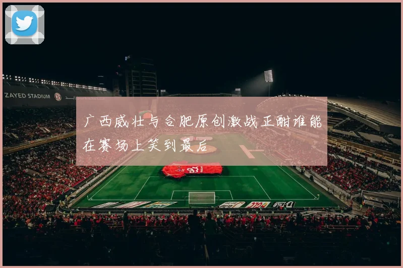 广西威壮与合肥原创激战正酣谁能在赛场上笑到最后