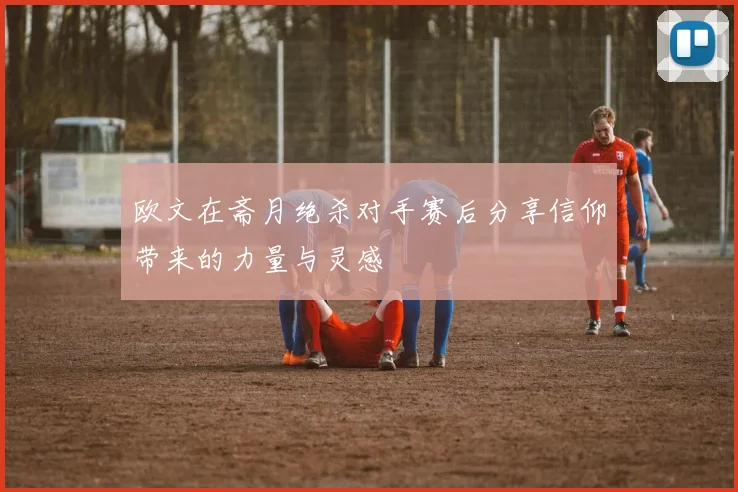 欧文在斋月绝杀对手赛后分享信仰带来的力量与灵感