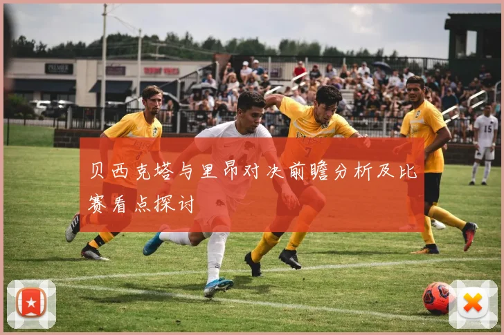 贝西克塔与里昂对决前瞻分析及比赛看点探讨