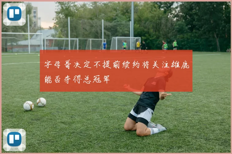 字母哥决定不提前续约将关注雄鹿能否夺得总冠军