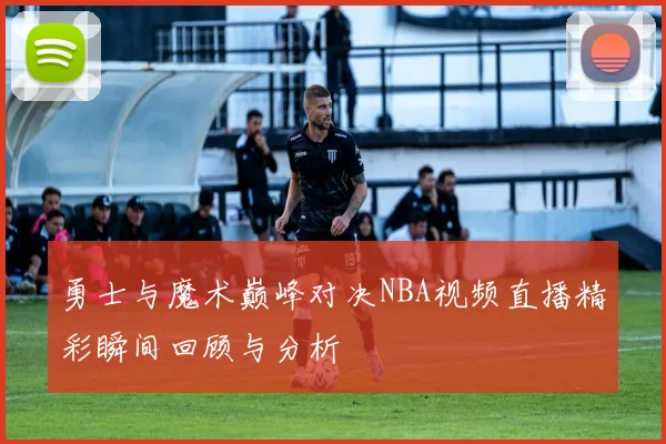 勇士与魔术巅峰对决NBA视频直播精彩瞬间回顾与分析