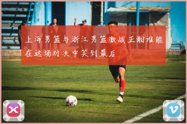 上海男篮与浙江男篮激战正酣谁能在这场对决中笑到最后