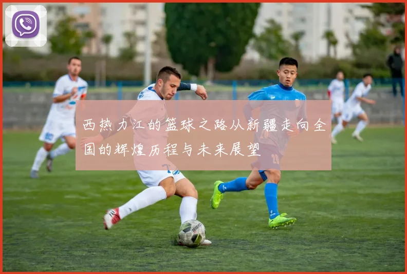 西热力江的篮球之路从新疆走向全国的辉煌历程与未来展望