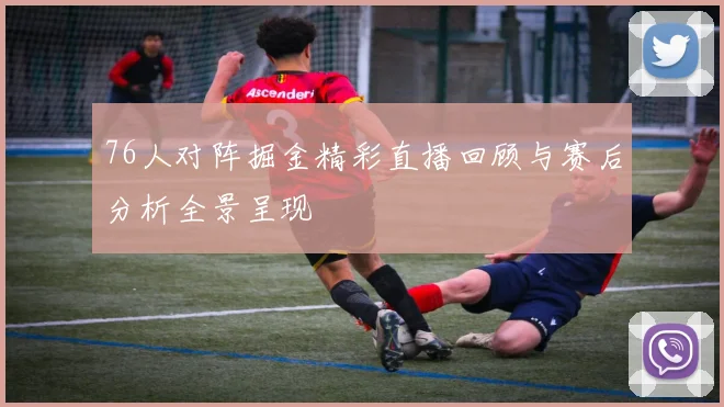 76人对阵掘金精彩直播回顾与赛后分析全景呈现