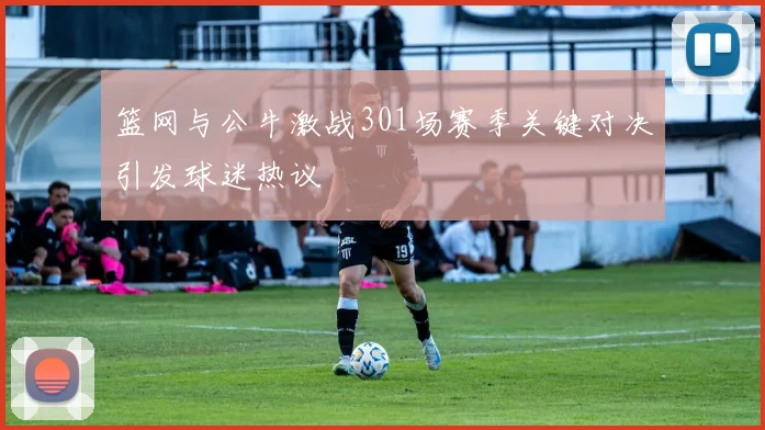 篮网与公牛激战301场赛季关键对决引发球迷热议