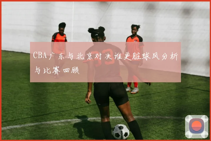 CBA广东与北京对决谁更脏球风分析与比赛回顾