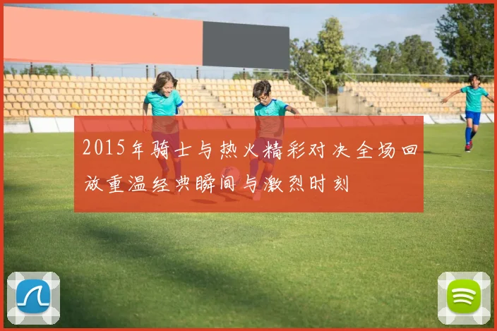 2015年骑士与热火精彩对决全场回放重温经典瞬间与激烈时刻