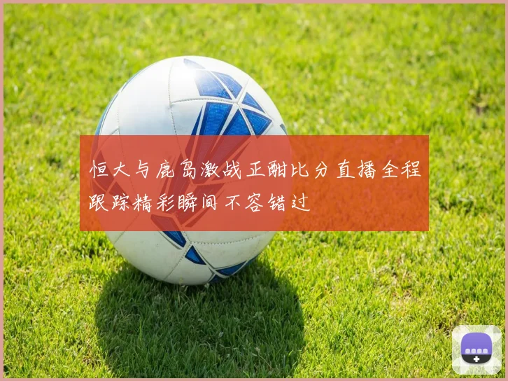 恒大与鹿岛激战正酣比分直播全程跟踪精彩瞬间不容错过