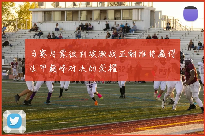 马赛与蒙彼利埃激战正酣谁将赢得法甲巅峰对决的荣耀