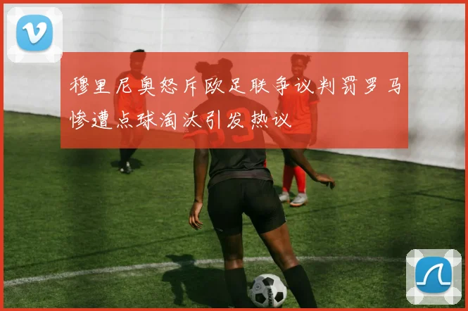 穆里尼奥怒斥欧足联争议判罚罗马惨遭点球淘汰引发热议