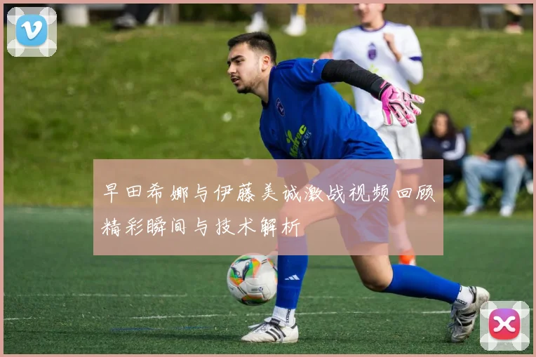 早田希娜与伊藤美诚激战视频回顾精彩瞬间与技术解析