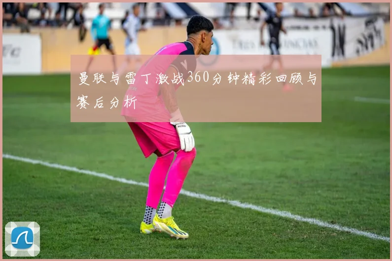 曼联与雷丁激战360分钟精彩回顾与赛后分析