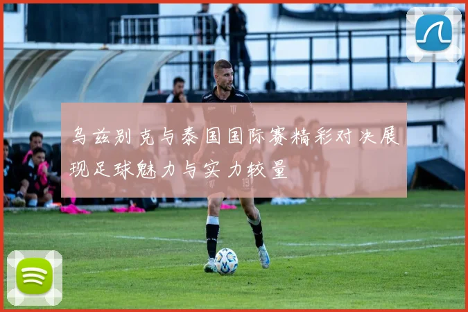 乌兹别克与泰国国际赛精彩对决展现足球魅力与实力较量