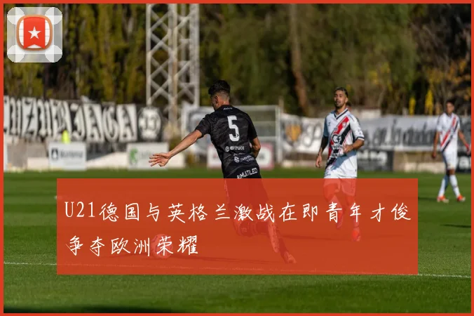 U21德国与英格兰激战在即青年才俊争夺欧洲荣耀