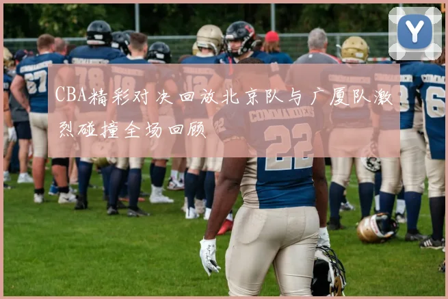 CBA精彩对决回放北京队与广厦队激烈碰撞全场回顾