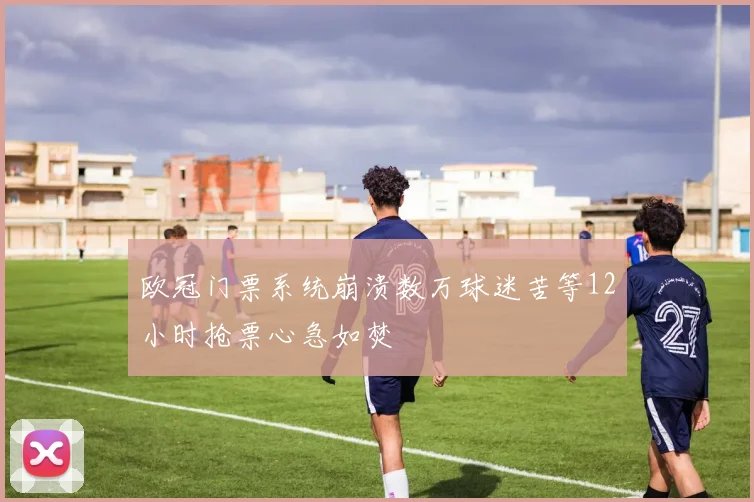 欧冠门票系统崩溃数万球迷苦等12小时抢票心急如焚