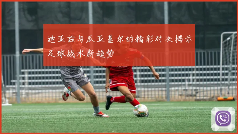 迪亚兹与瓜亚基尔的精彩对决揭示足球战术新趋势