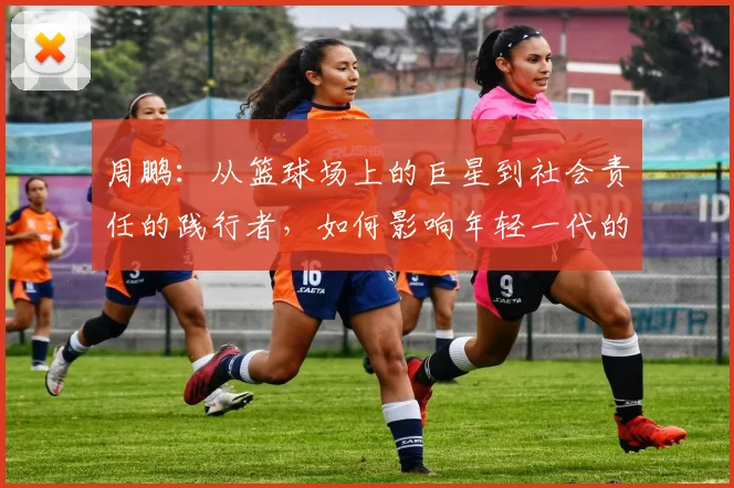 周鹏：从篮球场上的巨星到社会责任的践行者，如何影响年轻一代的成长与发展