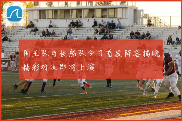 国王队与快船队今日首发阵容揭晓精彩对决即将上演