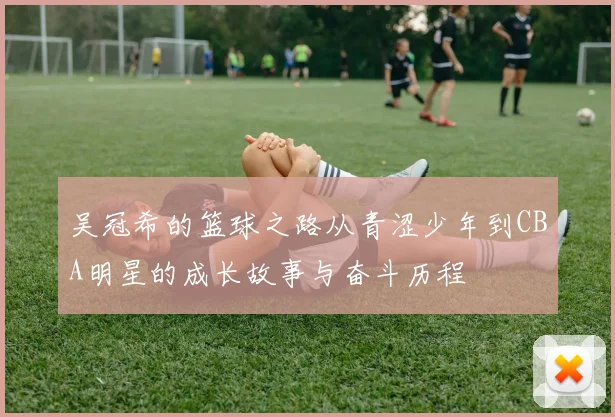 吴冠希的篮球之路从青涩少年到CBA明星的成长故事与奋斗历程
