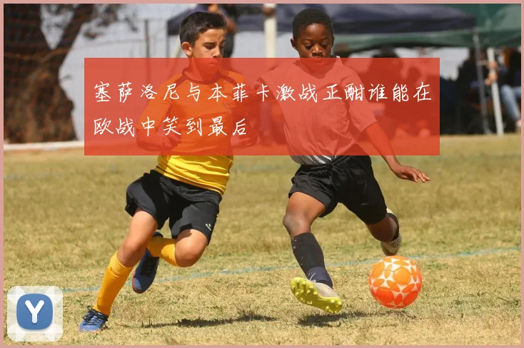 塞萨洛尼与本菲卡激战正酣谁能在欧战中笑到最后